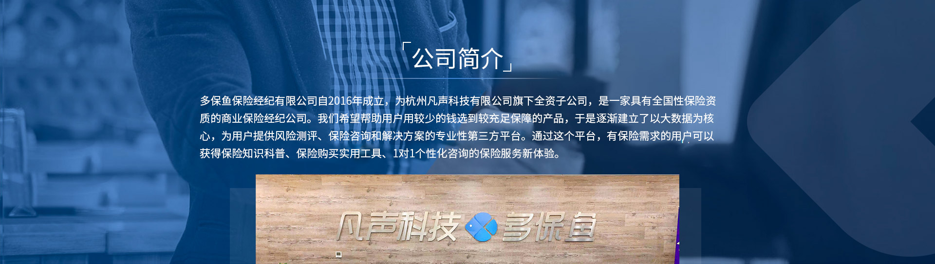 多保魚保險經(jīng)紀(jì)有限公司自2016年成立，為杭州凡聲科技有限公司旗下全資子公司，是一家具有全國性保險資質(zhì)的商業(yè)保險經(jīng)紀(jì)公司。我們希望幫助用戶用較少的錢選到較充足保障的產(chǎn)品，于是逐漸建立了以大數(shù)據(jù)為核心，為用戶提供風(fēng)險測評、保險咨詢和解決方案的專業(yè)性第三方平臺。通過這個平臺，有保險需求的用戶可以獲得保險知識科普、保險購買實(shí)用工具、1對1個性化咨詢的保險服務(wù)新體驗。