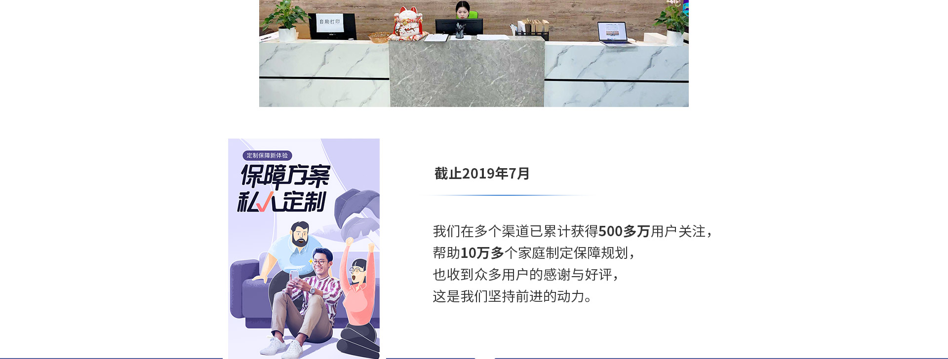 截止2019年7月，我們在多個渠道已累計獲得500多萬用戶關(guān)注，幫助10萬多個家庭制定保障規(guī)劃，也收到眾多用戶的感謝與好評，這是我們堅持前進(jìn)的動力。